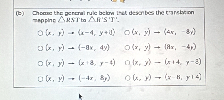 Choose the general rule below that describes the translation
mapping △ RST to △ R'S'T'.
(x,y)to (x-4,y+8) (x,y)to (4x,-8y)
(x,y)to (-8x,4y) (x,y)to (8x,-4y)
(x,y)to (x+8,y-4) (x,y)to (x+4,y-8)
(x,y)to (-4x,8y) (x,y)to (x-8,y+4)