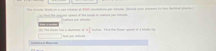 The circular blade on a saw rotates at 4200 revolutions per minute. (Round your answers to two decimal places.) 
(a).Find the angular speed of the blade in radians per minute. 
radians per minute
Enter a number. 
(b) The blade has a diameter of 6 3/4  inches. Find the linear speed of a blade tip.
feet per minute
Additional Materials