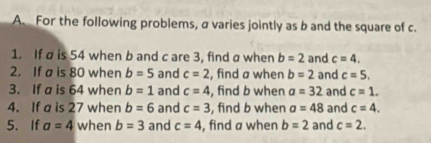 For the following problems, a varies jointly as b and the square of c. 
1. If a is 54 when b and c are 3, find a when b=2 and c=4. 
2. If a is 80 when b=5 and c=2 , find a when b=2 and c=5, 
3. If a is 64 when b=1 and c=4 , find b when a=32 and c=1. 
4. If a is 27 when b=6 and c=3 , find b when a=48 and c=4. 
5.If a=4 when b=3 and c=4 , find a when b=2 and c=2.