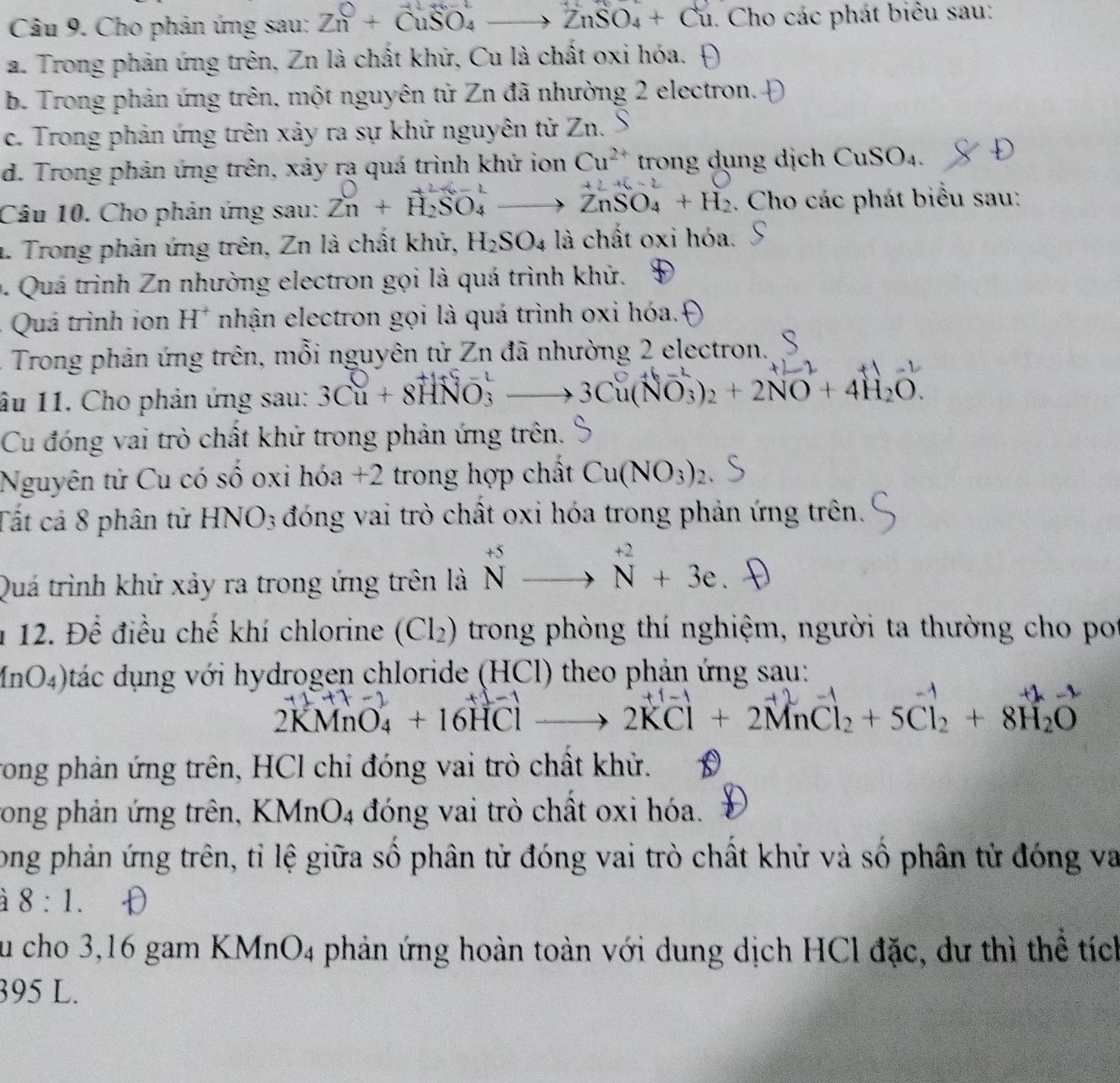 Cho phản ứng sau: Zn^0+CuSO_4 to ZnSO_4+Cu. Cho các phát biêu sau:
a. Trong phản ứng trên, Zn là chất khử, Cu là chất oxi hóa. 4
b. Trong phản ứng trên, một nguyên tử Zn đã nhường 2 electron.
c. Trong phản ứng trên xảy ra sự khử nguyên tử Zn.
d. Trong phản ứng trên, xảy rạ quá trình khử ion Cu^(2+) trong dụng dịch CuSO_4
Câu 10. Cho phản ứng sau: Zn+overset +H_2SO_4- to ZnSO_4+H_2. Cho các phát biểu sau:
. Trong phản ứng trên, Zn là chất khử, H_2SO_4 là chất oxi hóa.
0. Quá trình Zn nhường electron gọi là quá trình khử.
Quá trình ion H^+ nhận electron gọi là quá trình oxi hóa.
- Trong phản ứng trên, mỗi nguyên tử Zn đã nhường 2 electron.
âu 11. Cho phản ứng sau: 3Cu + 8HNO: - 3Cu(NO_3)_2+2NO+4H_2O.
Cu đóng vai trò chất khử trong phản ứng trên.
Nguyên tử Cu có số oxi hóa +2 trong hợp chất Cu(NO_3)_2
Tất cả 8 phân tử HNO3 đóng vai trò chất oxi hóa trong phản ứng trên.
Quá trình khứ xảy ra trong ứng trên là ^+5Nendarray beginarrayr +2 to Nendarray beginarrayr +2 Nendarray +3e
1 12. Đề điều chế khí chlorine (Cl_2) trong phòng thí nghiệm, người ta thường cho po
4nO. 4 Otác dụng với hydrogen chloride (HCl) theo phản ứng sau:
2KMnO_4+16HClto 2KCl+2MnCl_2+5Cl_2+8H_2O
rong phản ứng trên, HCl chỉ đóng vai trò chất khử.
ong phản ứng trên, KMnO_4 đóng vai trò chất oxi hóa.
Long phản ứng trên, tỉ lệ giữa số phân tử đóng vai trò chất khử và số phân tử đóng va
8:1.
u cho 3,16 gam KM (nO_4 phản ứng hoàn toàn với dung dịch HCl đặc, dư thì thể tích
395 L.