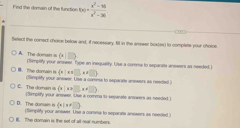 Find the domain of the function f(x)= (x^2-16)/x^2-36 . 
Select the correct choice below and, if necessary, fill in the answer box(es) to complete your choice.
A. The domain is  x|□ 
(Simplify your answer. Type an inequality. Use a comma to separate answers as needed.)
B. The domain is  x|x≤ □ ,x!= □ . 
(Simplify your answer. Use a comma to separate answers as needed.)
C. The domain is  x|x≥ □ ,x!= □ . 
(Simplify your answer. Use a comma to separate answers as needed.)
D. The domain is  x|x!= □ . 
(Simplify your answer. Use a comma to separate answers as needed.)
E. The domain is the set of all real numbers.