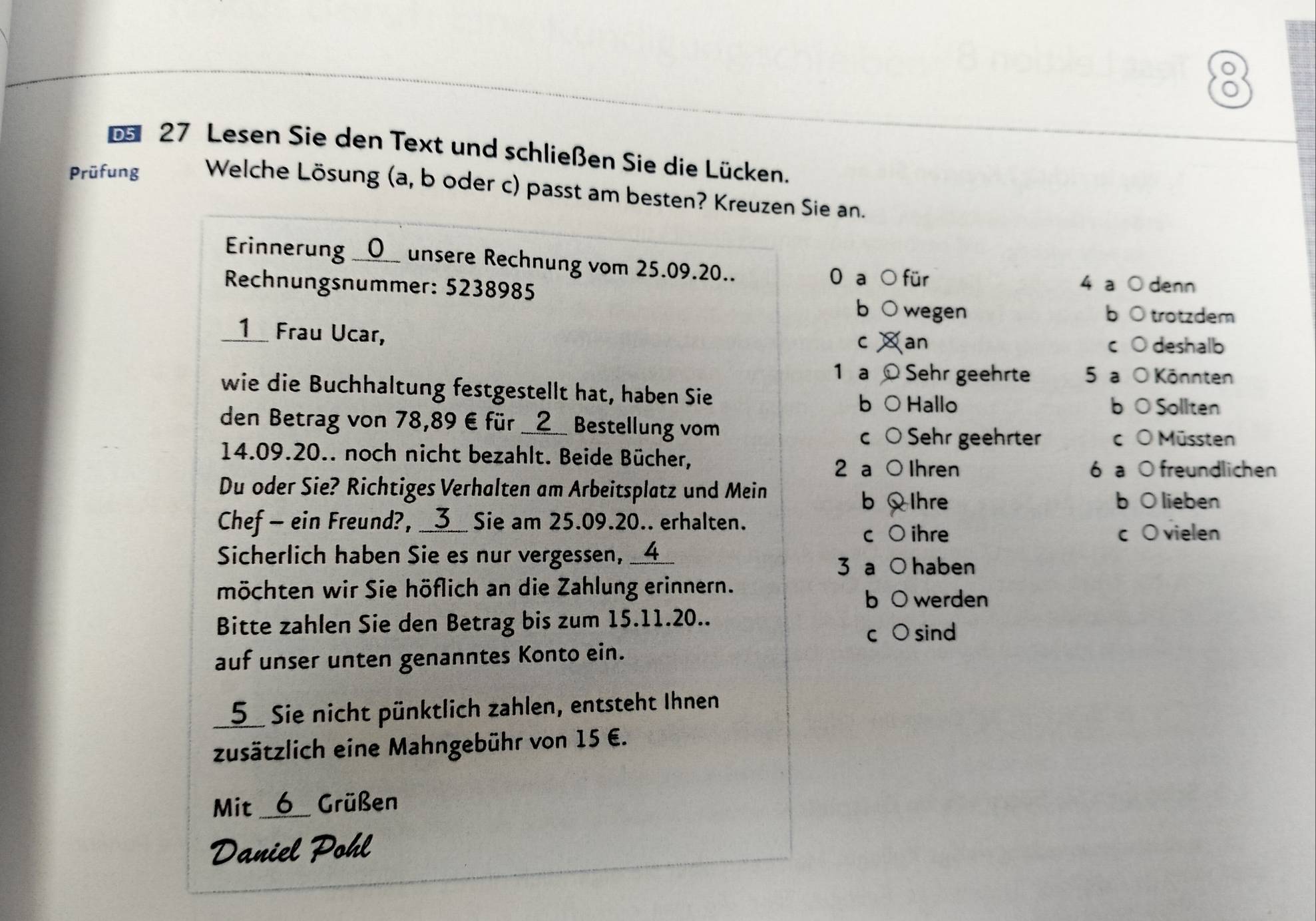 Lesen Sie den Text und schließen Sie die Lücken.
Prüfung Welche Lösung (a, b oder c) passt am besten? Kreuzen Sie an.
Erinnerung __O__ unsere Rechnung vom 25.09.20.. 0 a für 4 a ○ denn
Rechnungsnummer: 5238985 bō trotzdem
b  wegen
__1__ Frau Ucar, Xan
C c 0 deshalb
1 a ©Sehr geehrte 5 a O Könnten
wie die Buchhaltung festgestellt hat, haben Sie b ○ Hallo
b O Sollten
den Betrag von 78,89€ für __ 2 __ Bestellung vom C O Müssten
c ○ Sehr geehrter
14. 09.20.. noch nicht bezahlt. Beide Bücher,
2 a ○ Ihren 6 a O freundlichen
Du oder Sie? Richtiges Verhalten am Arbeitsplatz und Mein
b Ihre b O lieben
Chef - ein Freund?, __3__ Sie am 25.09. 20.. erhalten.
c O ihre c O vielen
Sicherlich haben Sie es nur vergessen, __4__
3 a ○ haben
möchten wir Sie höflich an die Zahlung erinnern.
b 0 werden
Bitte zahlen Sie den Betrag bis zum 15.11. 20..
C 。 sind
auf unser unten genanntes Konto ein.
_ 5 Sie nicht pünktlich zahlen, entsteht Ihnen
zusätzlich eine Mahngebühr von 15 €.
Mit a 6 Grüßen
Daniel Pohl