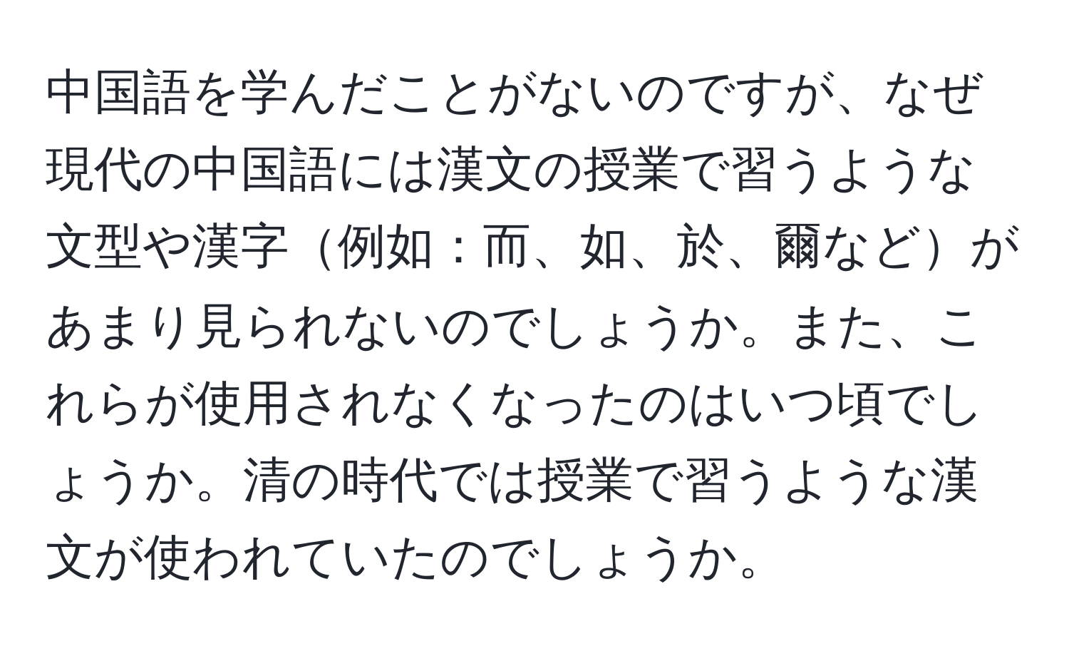 中国語を学んだことがないのですが、なぜ現代の中国語には漢文の授業で習うような文型や漢字例如：而、如、於、爾などがあまり見られないのでしょうか。また、これらが使用されなくなったのはいつ頃でしょうか。清の時代では授業で習うような漢文が使われていたのでしょうか。