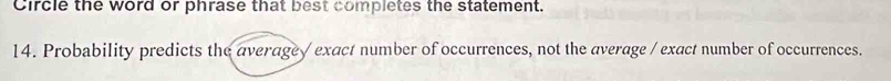 Circle the word or phrase that best completes the statement. 
14. Probability predicts the average/ exact number of occurrences, not the average / exact number of occurrences.