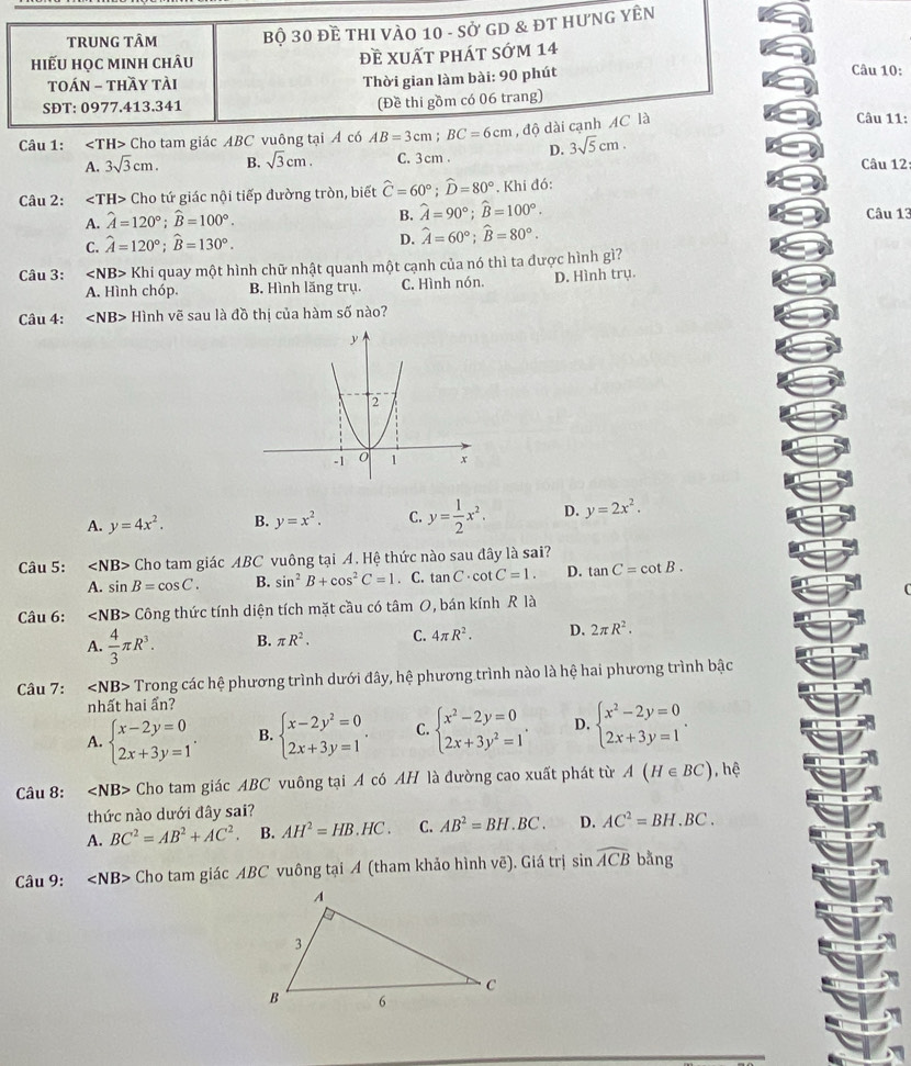 tRUNG tÂm Bộ 30 Đề THI VÀO 10 - Sở GD & ĐT HưNG YÊN
hiếu học mInh chÂu đề xuất phát sớm 14
Câu 10:
TOÁN - thầy tài
Thời gian làm bài: 90 phút
(Đề thi gồm có 06 trang)
SĐT: 0977.413.341 Câu 11:
Câu 1: ∠ T H> Cho tam giác ABC vuông tại Á có AB=3cm;BC=6cm , độ dài cạnh AC là
A. 3sqrt(3)cm. B. sqrt(3)cm. C. 3cm . D. 3sqrt(5)cm.
Câu 12:
Câu 2: ∠ TH> Cho tứ giác nội tiếp đường tròn, biết widehat C=60°;widehat D=80°. Khi đó:
B.
A. hat A=120°;widehat B=100°. hat A=90°;widehat B=100°. Câu 13
C. hat A=120°;widehat B=130°. D. widehat A=60°;widehat B=80°.
Câu 3: Kh quay một hình chữ nhật quanh một cạnh của nó thì ta được hình gì?
A. Hình chóp. B. Hình lăng trụ. C. Hình nón. D. Hình trụ.
Câu 4: ∠ NB> Hình vẽ sau là đồ thị của hàm số nào?
A. y=4x^2. B. y=x^2. C. y= 1/2 x^2. D. y=2x^2.
Câu 5: ∠ NB> Cho tam giác ABC vuông tại A. Hệ thức nào sau đây là sai?
A. sin B=cos C. B. sin^2B+cos^2C=1. C. tan C· cot C=1. D. tan C=cot B.
Câu 6: ∠ NB>Chat On ng thức tính diện tích mặt cầu có tâm O, bán kính R là
A.  4/3 π R^3. B. π R^2. C. 4π R^2. D. 2π R^2.
Câu 7: ∠ NB> Trong các hệ phương trình dưới đây, hệ phương trình nào là hệ hai phương trình bậc
nhất hai ấn?
A. beginarrayl x-2y=0 2x+3y=1endarray. . B. beginarrayl x-2y^2=0 2x+3y=1endarray. . C. beginarrayl x^2-2y=0 2x+3y^2=1endarray. . D. beginarrayl x^2-2y=0 2x+3y=1endarray. .
Câu 8: ∠ NB> Cho tam giác ABC vuông tại A có AH là đường cao xuất phát từ A(H∈ BC) , hệ
thức nào dưới đây sai?
A. BC^2=AB^2+AC^2. B. AH^2=HB.HC. C. AB^2=BH.BC. D. AC^2=BH.BC.
Câu 9: ∠ NB> Cho tam giác ABC vuông tại A (tham khảo hình vẽ). Giá trị sin overline ACBba ng