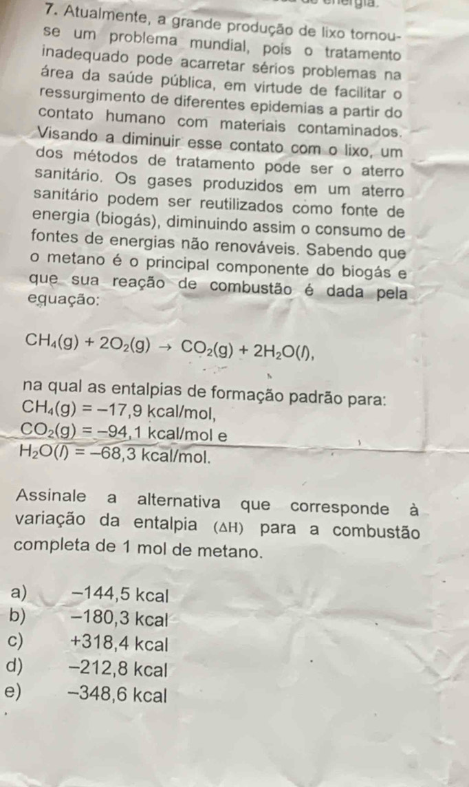 her gía 
7. Atualmente, a grande produção de lixo tornou-
se um problema mundial, pois o tratamento
inadequado pode acarretar sérios problemas na
área da saúde pública, em virtude de facilitar o
ressurgimento de diferentes epidemias a partir do
contato humano com materiais contaminados.
Visando a diminuir esse contato com o lixo, um
dos métodos de tratamento pode ser o aterro
sanitário. Os gases produzidos em um aterro
sanitário podem ser reutilizados como fonte de
energia (biogás), diminuindo assim o consumo de
fontes de energias não renováveis. Sabendo que
o metano é o principal componente do biogás e
que sua reação de combustão é dada pela
equação:
CH_4(g)+2O_2(g)to CO_2(g)+2H_2O(l), 
na qual as entalpias de formação padrão para:
CH_4(g)=-17 ,9 kcal/mol,
CO_2(g)=-94,1kcal/mole
H_2O(l)=-68,3kcal/mol. 
Assinale a alternativa que corresponde à
variação da entalpia (Δн) para a combustão
completa de 1 mol de metano.
a) −144,5 kcal
b) −180, 3 kcal
c) +318,4 kcal
d) −212,8 kcal
e) −348,6 kcal