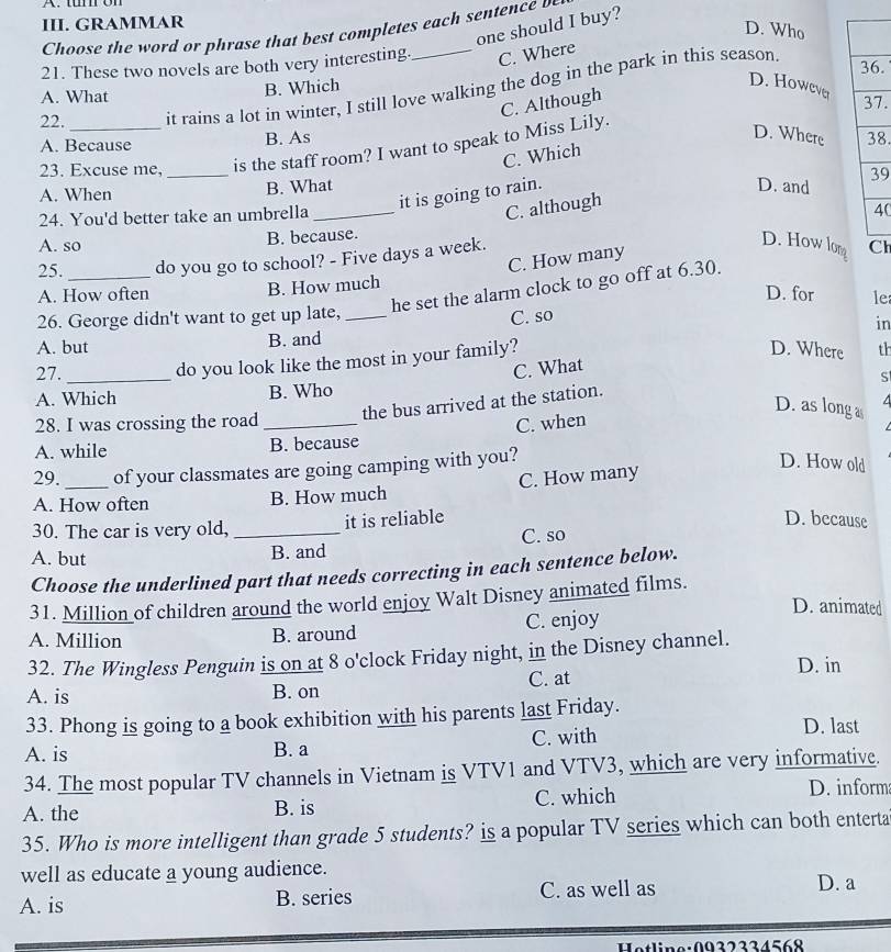 GRAMMAR
one should I buy?
D. Who
Choose t e wor  o   ra t at best comp etes ea    e    c 
21. These two novels are both very interesting._ C. Where
B. Which
D. However
22. _it rains a lot in winter, I still love walking the dog in the park in this season.
.
A. What 7.
C. Although
A. Because B. As 8.
23. Excuse me, _is the staff room? I want to speak to Miss Lily.
D. Where
C. Which
A. When B. What
it is going to rain.
D. and 9
24. You'd better take an umbrella_
C. although
0
A. so B. because.
25. _do you go to school? - Five days a week.
D. How lon
C. How many
he set the alarm clock to go off at 6.30. h
A. How often B. How much
D. for le
26. George didn't want to get up late, _C. so
A. but B. and in
do you look like the most in your family?
D. Where th
C. What
27._ S
A. Which B. Who
the bus arrived at the station.
D. as long a 4
28. I was crossing the road_ C. when
1
A. while B. because
29. of your classmates are going camping with you?
A. How often B. How much C. How many
D. How old
30. The car is very old,_
it is reliable D. because
A. but B. and C. so
Choose the underlined part that needs correcting in each sentence below.
31. Million of children around the world enjoy Walt Disney animated films.
D. animated
A. Million B. around C. enjoy
32. The Wingless Penguin is on at 8 o'clock Friday night, in the Disney channel. D. in
A. is B. on C. at
33. Phong is going to a book exhibition with his parents last Friday.
A. is B. a C. with
D. last
34. The most popular TV channels in Vietnam is VTV1 and VTV3, which are very informative.
A. the B. is C. which D. inform
35. Who is more intelligent than grade 5 students? is a popular TV series which can both enterta
well as educate a young audience. D. a
A. is B. series C. as well as
Hatline:0022224568