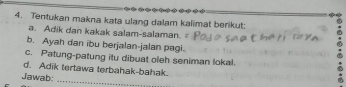 Tentukan makna kata ulang dalam kalimat berikut: 
a. Adik dan kakak salam-salaman. 
b. Ayah dan ibu berjalan-jalan pagi. 
c. Patung-patung itu dibuat oleh seniman lokal. 
d. Adik tertawa terbahak-bahak. 
Jawab: 
_