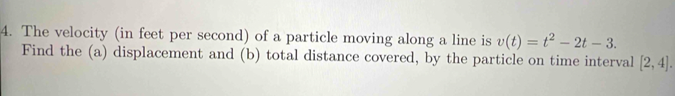 The velocity (in feet per second) of a particle moving along a line is v(t)=t^2-2t-3. 
Find the (a) displacement and (b) total distance covered, by the particle on time interval [2,4].