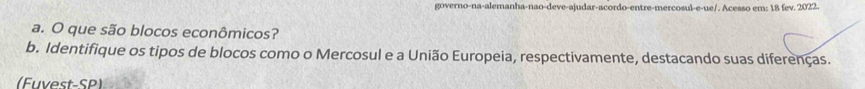 governo-na-alemanha-nao-deve-ajudar-acordo-entre-mercosul-e-ue/. Acesso em: 18 fev. 2022. 
a. O que são blocos econômicos? 
b. Identifique os tipos de blocos como o Mercosul e a União Europeia, respectivamente, destacando suas diferenças. 
(Fuvest-SP)