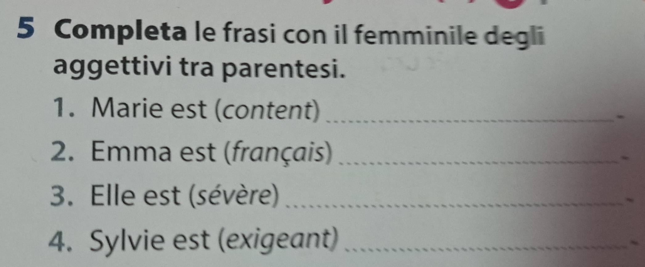 Completa le frasi con il femminile degli 
aggettivi tra parentesi. 
1. Marie est (content)_ 
- 
2. Emma est (français)_ 
3. Elle est (sévère)_ 
~ 
4. Sylvie est (exigeant)_