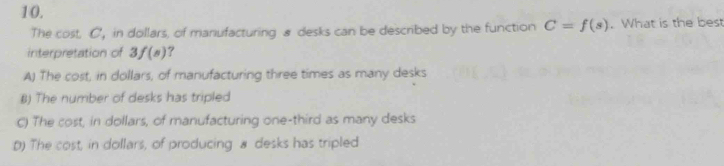 The cost. C, in dollars, of manufacturing & desks can be described by the function C=f(s). What is the bes
interpretation of 3f(s) ?
A) The cost, in dollars, of manufacturing three times as many desks
B) The number of desks has tripled
C) The cost, in dollars, of manufacturing one-third as many desks
D) The cost, in dollars, of producing # desks has tripled