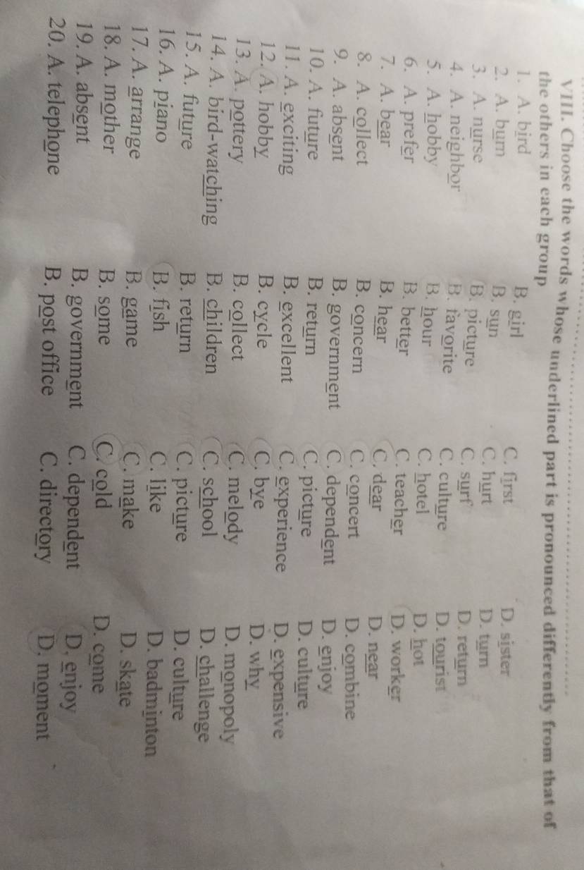 Choose the words whose underlined part is pronounced differently from that of
the others in each group
1. A. bird
B. girl
C. first D. sister
B. sụn
2. A. burn C. hurt D. tyrn
B. picture
3. A. nurse C. surf
D. return
B. favorite
4. A. neighbor C. culture D. tourist
5. A. hobby B. hour C. hotel D. hot
6. A. prefer B. better C. teacher D. worker
7. A. bear B. hear C. dear D. near
8. A. collect B. concern C. concert
D. combine
9. A. absent B. government C. dependent D. enjoy
10. A. future B. return C. picture D. culture
11. A. exciting B. excellent C. experience D. expensive
12. A. hobby B. cycle C. bye D. why
13. A. pottery B. collect C. melody D. monopoly
14. A. bird-watching B. children C. school D. challenge
15. A. future B. return C. picture D. culture
16. A. piano B. fish C. like D. badminton
17. A. arrange B. game C. make D. skate
18. A. mother B. some C. cold D. come
19. A. absent B. government C. dependent D. enjoy
20. A. telephone B. post office C. directory D. moment