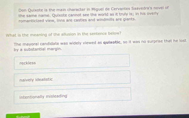 Don Quixote is the main character in Miguel de Cervantes Saavedra's novel of
the same name. Quixote cannot see the world as it truly is; in his overly
romanticized view, inns are castles and windmills are giants.
What is the meaning of the allusion in the sentence below?
The mayoral candidate was widely viewed as quixotic, so it was no surprise that he lost
by a substantial margin.
reckless
naively idealistic
intentionally misleading
Cubmit