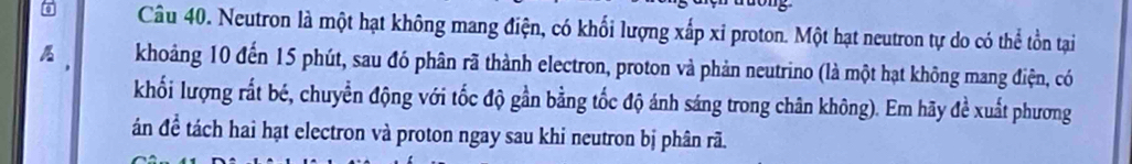 Neutron là một hạt không mang điện, có khổi lượng xấp xi proton. Một hạt neutron tự do có thể tồn tại 
, khoảng 10 đến 15 phút, sau đó phân rã thành electron, proton và phản neutrino (là một hạt không mang điện, có 
khối lượng rất bé, chuyển động với tốc độ gần bằng tốc độ ánh sáng trong chân không). Em hãy đề xuất phương 
án để tách hai hạt electron và proton ngay sau khi neutron bị phân rã.