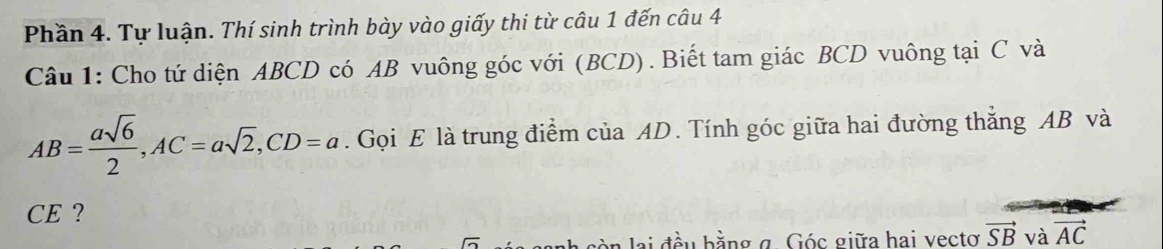 Phần 4. Tự luận. Thí sinh trình bày vào giấy thi từ câu 1 đến câu 4 
Câu 1: Cho tứ diện ABCD có AB vuông góc với (BCD). Biết tam giác BCD vuông tại C và
AB= asqrt(6)/2 , AC=asqrt(2), CD=a. Gọi E là trung điểm của AD. Tính góc giữa hai đường thẳng AB và 
CE ? 
đầu bằng g Góc giữa hai vectơ vector SB và vector AC