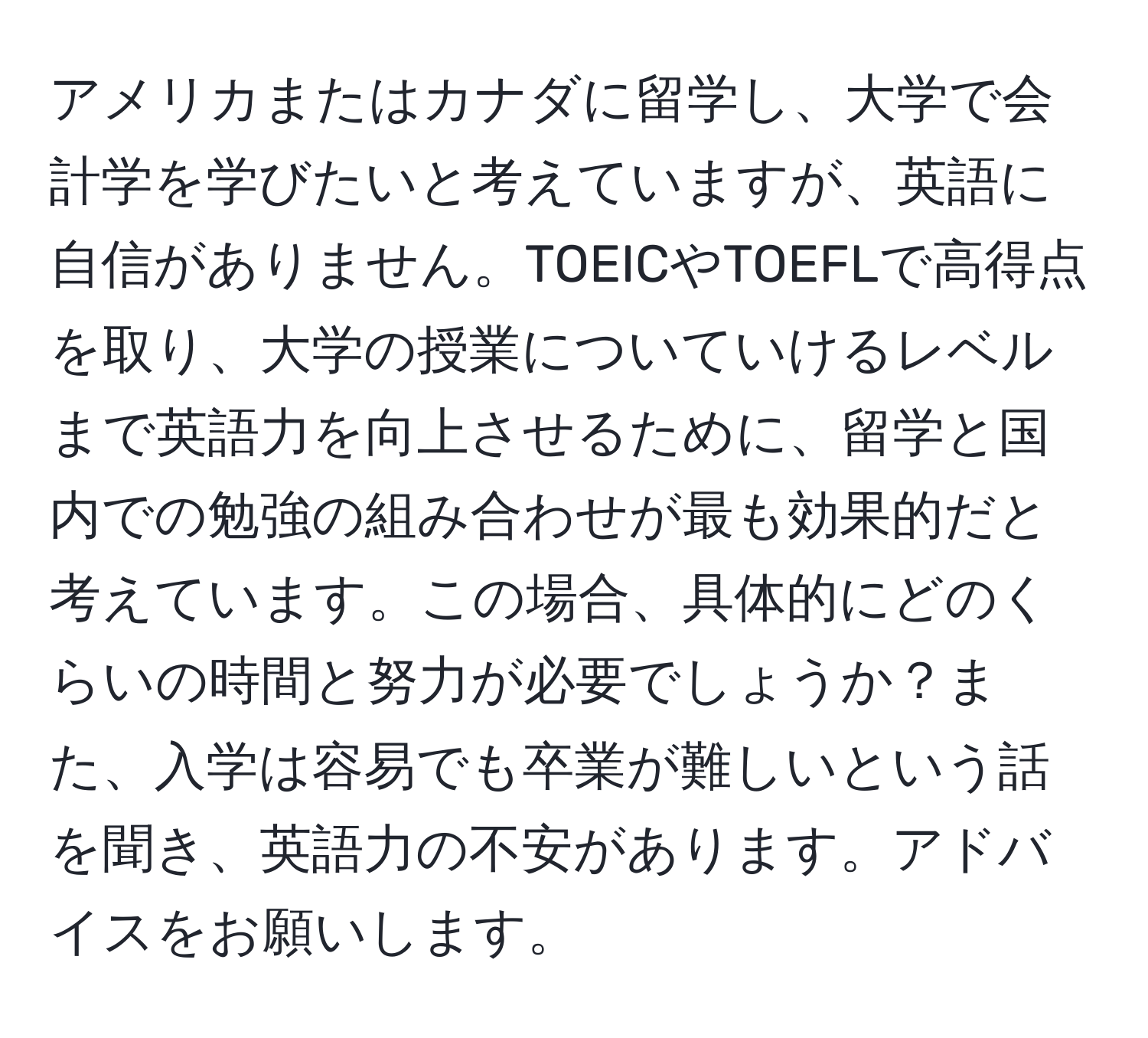 アメリカまたはカナダに留学し、大学で会計学を学びたいと考えていますが、英語に自信がありません。TOEICやTOEFLで高得点を取り、大学の授業についていけるレベルまで英語力を向上させるために、留学と国内での勉強の組み合わせが最も効果的だと考えています。この場合、具体的にどのくらいの時間と努力が必要でしょうか？また、入学は容易でも卒業が難しいという話を聞き、英語力の不安があります。アドバイスをお願いします。