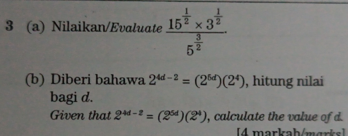 3 (a) Nilaikan/Evaluate frac 15^(frac 1)2* 3^(frac 1)25^(frac 3)2
(b) Diberi bahawa 2^(4d-2)=(2^(5d))(2^4) , hitung nilai 
bagi d. 
Given that 2^(4d-2)=(2^(5d))(2^4) , calculate the value of d. 
[4 markah/marks]