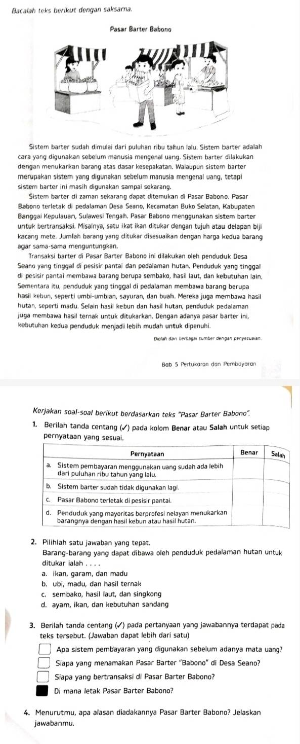 Bacalah teks berikut dengan saksama.
Pasar Barter Babono
Sistem barter sudah dimulai dari puluhan ribu tahun lalu. Sistem barter adalah
cara yang digunakan sebelum manusia mengenal uang, Sistem barter dilakukan
dengan menukarkan barang atas dasar kesepakatan. Walaupun sistem barter
merupakan sistem yang digunakan sebelum manusia mengenal uang, tetapi
sistem barter ini masih digunakan sampai sekarang.
Sistem barter di zaman sekarang dapat ditemukan di Pasar Babono. Pasan
Babono terletak di pedalaman Desa Seano, Kecamatan Buko Selatan, Kabupaten
Banggai Kepulauan, Sulawesi Tengah. Pasar Babono menggunakan sistem barter
untuk bertransaksi. Misalnya, satu ikat ikan ditukar dengan tujuh atau delapan biji
kacang mete. Jumlah barang yang ditukar disesuaikan dengan harga kedua barang
agar sama-sama menguntungkan.
Transaksi barter di Pasar Barter Babono ini dilakukan oleh penduduk Desa
Seano yang tinggal di pesisir pantai dan pedalaman hutan. Penduduk yang tinggal
di pesisir pantai membawa barang berupa sembako, hasil laut, dan kebutuhan lain.
Sementara itu, penduduk yang tinggal di pedalaman membawa barang berupa
hasil kebun, seperti umbi-umbian, sayuran, dan buah. Mereka juga membawa hasil
hutan, seperti madu. Selain hasil kebun dan hasil hutan, penduduk pedalaman
juga membawa hasil ternak untuk ditukarkan. Dengan adanya pasar barter ini,
kebutuhan kedua penduduk menjadi lebih mudah untuk dipenuhi.
Bab 5 Pertukaron dan Pembayaran
Kerjakan soal-soal berikut berdasarkan teks “Pasar Barter Babono”.
1. Berilah tanda centang (✓) pada kolom Benar atau Salah untuk setiap
pernyataan yang sesuai.
2. Pilihlah satu jawaban yang tepat.
Barang-barang yang dapat dibawa oleh penduduk pedalaman hutan untuk
ditukar ialah . . . .
a. ikan, garam, dan madu
b. ubi, madu, dan hasil ternak
c. sembako, hasil laut, dan singkong
d. ayam, ikan, dan kebutuhan sandang
3. Berilah tanda centang (✓) pada pertanyaan yang jawabannya terdapat pada
teks tersebut. (Jawaban dapat lebih dari satu)
Apa sistem pembayaran yang digunakan sebelum adanya mata uang?
Siapa yang menamakan Pasar Barter “Babono” di Desa Seano?
Siapa yang bertransaksi di Pasar Barter Babono?
Di mana letak Pasar Barter Babono?
4. Menurutmu, apa alasan diadakannya Pasar Barter Babono? Jelaskan
jawabanmu.