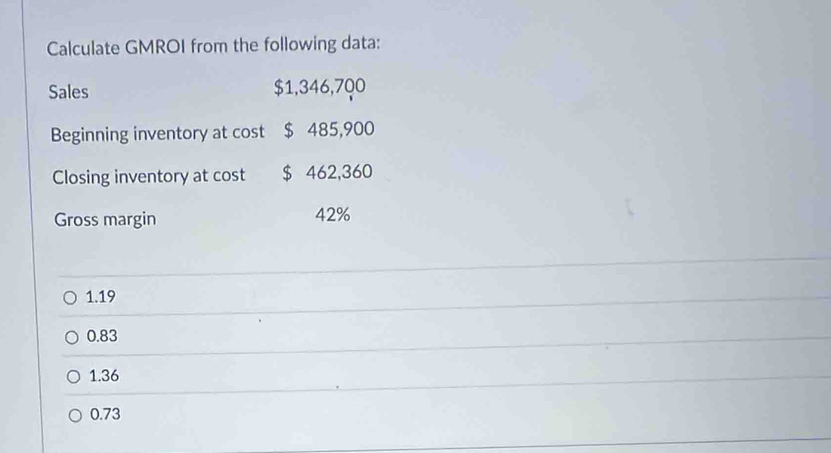 Calculate GMROI from the following data:
Sales $1,346,700
Beginning inventory at cost $ 485,900
Closing inventory at cost $ 462,360
Gross margin 42%
1.19
0.83
1.36
0.73