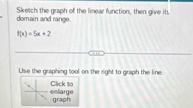 Sketch the graph of the linear function, then give its 
domain and range.
f(x)=5x+2
Use the graphing tool on the right to graph the line. 
Click to 
enlarge 
graph