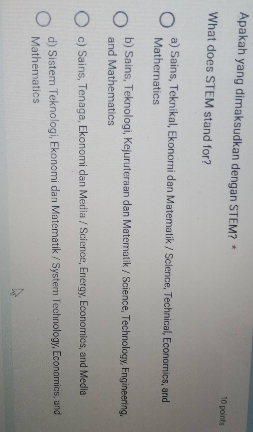Apakah yang dimaksudkan dengan STEM? *
10 points
What does STEM stand for?
a) Sains, Teknikal, Ekonomi dan Matematik / Science, Technical, Economics, and
Mathematics
b) Sains, Teknologi, Kejuruteraan dan Matematik / Science, Technology, Engineering,
and Mathematics
c) Sains, Tenaga, Ekonomi dan Media / Science, Energy, Economics, and Media
d) Sistem Teknologi, Ekonomi dan Matematik / System Technology, Economics, and
Mathematics