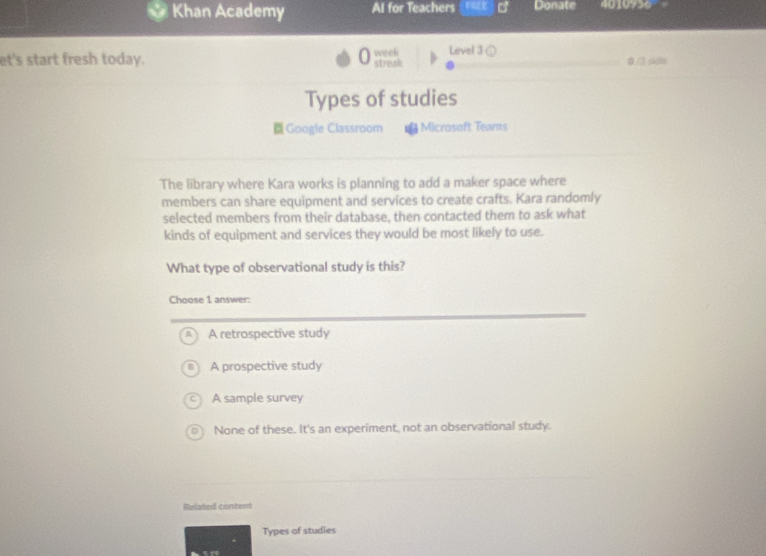 Khan Academy Al for Teachers Donate =0 10956
et's start fresh today. week streak Level 3 ( 0 /3 ski
Types of studies
Google Classroom = Microsoft Tears
The library where Kara works is planning to add a maker space where
members can share equipment and services to create crafts. Kara randomly
selected members from their database, then contacted them to ask what
kinds of equipment and services they would be most likely to use.
What type of observational study is this?
Choose 1 answer:
A retrospective study
A prospective study
A sample survey
None of these. It's an experiment, not an observational study.
Related content
Types of studies