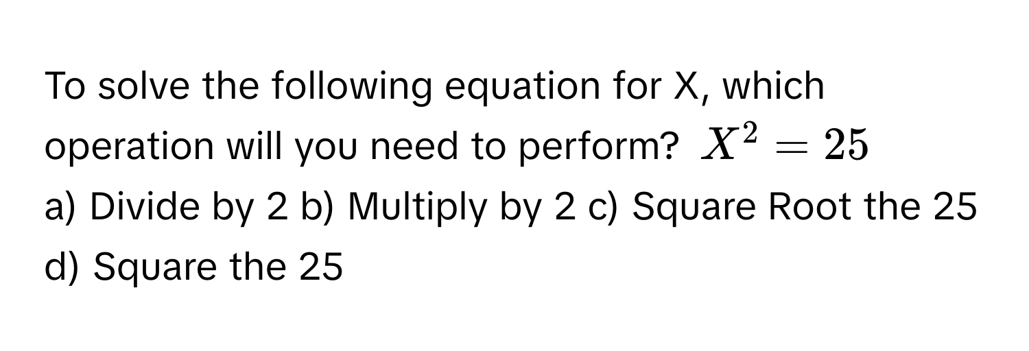 To solve the following equation for X, which operation will you need to perform? $X^2 = 25$

a) Divide by 2  b) Multiply by 2  c) Square Root the 25  d) Square the 25