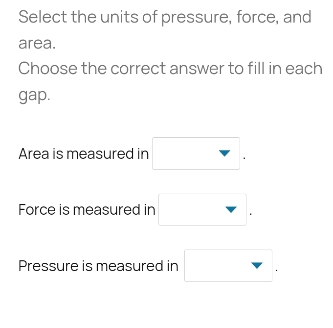 Select the units of pressure, force, and
area.
Choose the correct answer to fill in each
gap.
Area is measured in □.
Force is measured in □.
Pressure is measured in □.