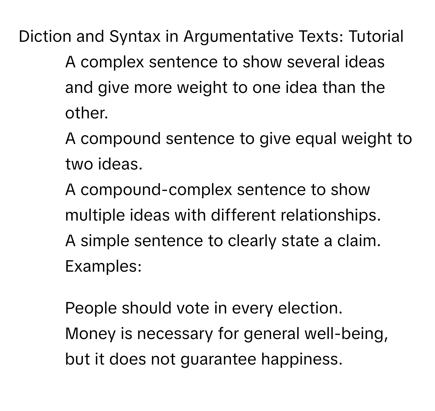 Diction and Syntax in Argumentative Texts: Tutorial

- A complex sentence to show several ideas and give more weight to one idea than the other.
- A compound sentence to give equal weight to two ideas.
- A compound-complex sentence to show multiple ideas with different relationships.
- A simple sentence to clearly state a claim.
Examples:
1. People should vote in every election.
2. Money is necessary for general well-being, but it does not guarantee happiness.