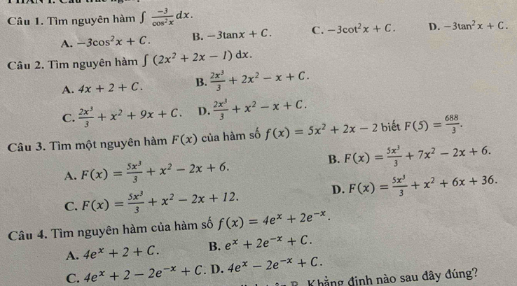 Tìm nguyên hàm ∈t  (-3)/cos^2x dx.
A. -3cos^2x+C. B. -3tan x+C. C. -3cot^2x+C. D. -3tan^2x+C. 
Câu 2. Tìm nguyên hàm ∈t (2x^2+2x-1)dx.
A. 4x+2+C. B.  2x^3/3 +2x^2-x+C.
C.  2x^3/3 +x^2+9x+C. D.  2x^3/3 +x^2-x+C. 
Câu 3. Tìm một nguyên hàm F(x) của hàm số f(x)=5x^2+2x-2 biết F(5)= 688/3 .
A. F(x)= 5x^3/3 +x^2-2x+6.
B. F(x)= 5x^3/3 +7x^2-2x+6.
C. F(x)= 5x^3/3 +x^2-2x+12.
D. F(x)= 5x^3/3 +x^2+6x+36. 
Câu 4. Tìm nguyên hàm của hàm số f(x)=4e^x+2e^(-x).
A. 4e^x+2+C. B. e^x+2e^(-x)+C.
C. 4e^x+2-2e^(-x)+C. D. 4e^x-2e^(-x)+C. 
BKhẳng định nào sau đây đúng?