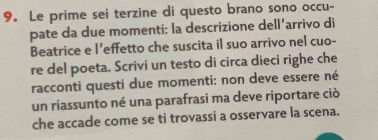 Le prime sei terzine di questo brano sono occu- 
pate da due momenti: la descrizione dell’arrivo di 
Beatrice e l’effetto che suscita il suo arrivo nel cuo- 
re del poeta. Scrivi un testo di circa dieci righe che 
racconti questi due momenti: non deve essere né 
un riassunto né una parafrasi ma deve riportare ciò 
che accade come se ti trovassi a osservare la scena.