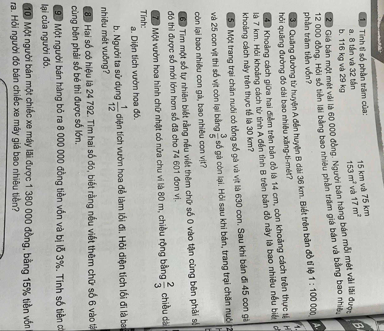 Tính tỉ số phần trăm của:
15 km và 75 km
a. 8 tấn và 32 tấn và 17m^2
BI
153m^2
b. 116 kg và 29 kg
20 Giá bán một mét vải là 60 000 đồng. Người bán hàng bán mỗi mét vải lãi được
12 000 đồng. Hỏi số tiền lãi bằng bao nhiêu phần trăm giá bán và bằng bao nhiệu
phần trăm tiền vốn? 1:100 000, A
30 Quãng đường từ huyện A đến huyện B dài 36 km. Biết trên bản đồ tỉ lệ
1.
hỏi quãng đường đó dài bao nhiêu xăng-ti-mét?
43 Khoảng cách giữa hai điểm trên bản đồ là 14 cm, còn khoảng cách trên thực tế H
là 7 km. Hỏi khoảng cách từ tỉnh A đến tỉnh B trên bản đồ này là bao nhiêu nếu biết c
khoảng cách này trên thực tế là 30 km?
50 Một trang trại chăn nuôi có tổng số gà và vịt là 630 con. Sau khi bán đi 45 con gà
và 25 con vịt thì số vịt còn lại bằng  3/5  số gà còn lại. Hỏi sau khi bán, trang trại chăn nuôi 2
  
còn lại bao nhiêu con gà, bao nhiêu con vịt?
60 Tìm một số tự nhiên biết rằng nếu viết thêm chữ số 0 vào tận cùng bên phải số
đó thì được số mới lớn hơn số đã cho 74 601 đơn vị.
7ộ Một vườn hoa hình chữ nhật có nửa chu vi là 80 m, chiều rộng bằng  2/3  chiều dài
Tính:
a. Diện tích vườn hoa đó.
b. Người ta sử dụng  1/12  diện tích vườn hoa để làm lối đi. Hỏi diện tích lối đi là bao
nhiêu mét vuông?
80 Hai số có hiệu là 24 792. Tìm hai số đó, biết rằng nếu viết thêm chữ số 6 vào tật
cùng bên phải số bé thì được số lớn.
90 Một người bán hàng bỏ ra 8 000 000 đồng tiền vốn và bị lỗ 3%. Tính số tiền cờ
lại của người đó.
10 Một người bán một chiếc xe máy lãi được 1 380 000 đồng, bằng 15% tiền vốn
ra. Hỏi người đó bán chiếc xe máy giá bao nhiêu tiền?