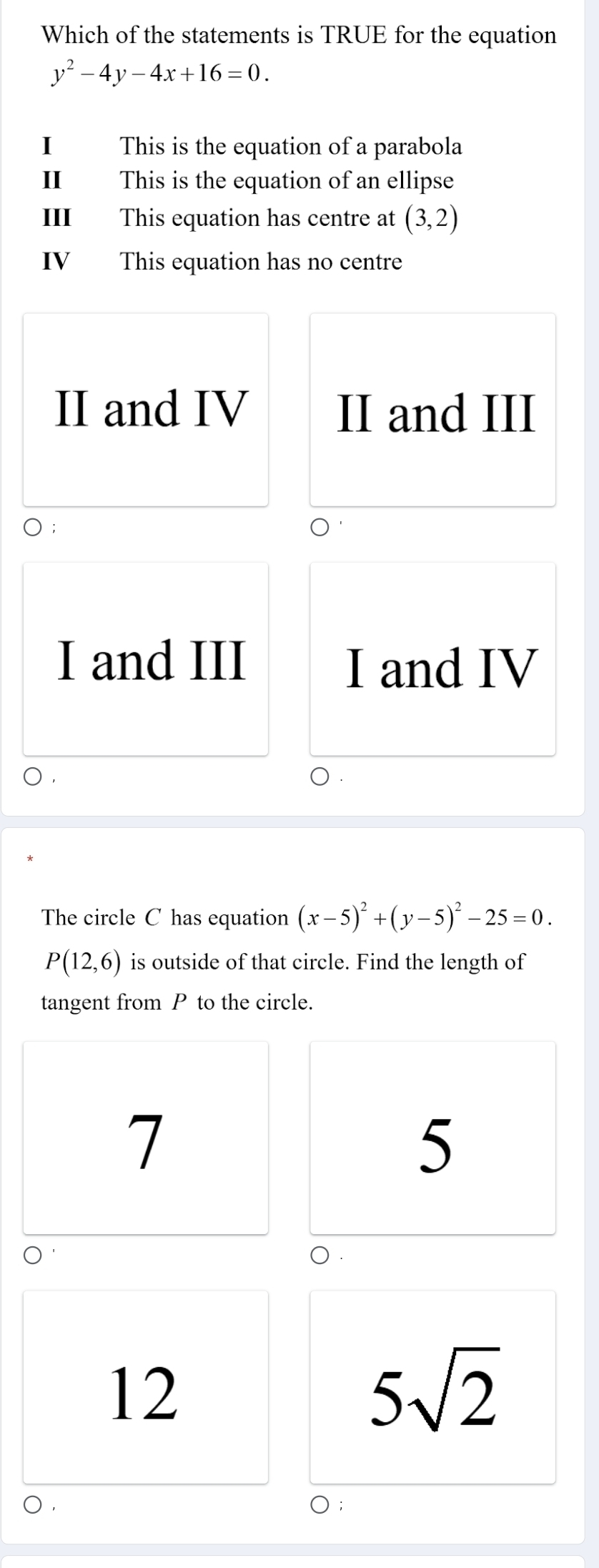 Which of the statements is TRUE for the equation
y^2-4y-4x+16=0. 
I This is the equation of a parabola
I This is the equation of an ellipse
Ⅲ This equation has centre at (3,2)
IV This equation has no centre
II and IV II and III
I and III
I and IV
The circle C has equation (x-5)^2+(y-5)^2-25=0.
P(12,6) is outside of that circle. Find the length of
tangent from P to the circle.
7
5
0.
12
5sqrt(2)