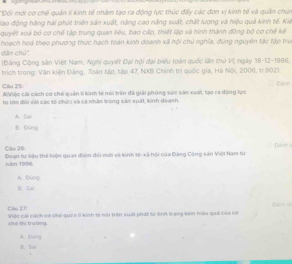 Đối mới cơ chế quản lí kinh tế nhâm tạo ra động lực thúc đấy các đơn vị kinh tế và quần chún
lao động hãng hái phát triến sản xuất, nâng cao năng suất, chất lượng và hiệu quả kinh tế. Kiế
quyết xoá bỏ cơ chế tập trung quan liêu, bao cấp, thiết lập và hình thành đồng bộ cơ chế kế
hoạch hoá theo phương thức hạch toán kinh doanh xã hội chú nghĩa, đúng nguyên tác tập trui
dân chủ''.
(Đảng Cộng sản Việt Nam, Nghị quyết Đại hội đại biểu toàn quốc lần thứ VI, ngày 18-12-1986,
trích trong: Văn kiện Đảng, Toàn tập, tập 47, NXB Chính trị quốc gia, Hà Nội, 2006, tr.902)
Câu 25: Đánh
AViệc cải cách cơ chế quản lí kinh tế nói trên đã giải phỏng sức sản xuất, tạo ra động lực
to lớn đõi với các tổ chức và cá nhân trong sản xuất, kinh doanh.
A. Sai
B. Đúng
Câu 26:
Dánh đ
Đoạn tư liệu thể hiện quan điểm đối mới về kinh tế-xã hội của Đảng Cộng sản Việt Nam từ
năm 1996.
A. Đúng
B. Sai
Câu 27: Dánh đi
Việc cải cách cơ chế quản lí kinh tế nói trên xuất phát từ tình trạng kêm hiệu quả của cơ
chế thị trường.
A. Đủng
B. Sai
