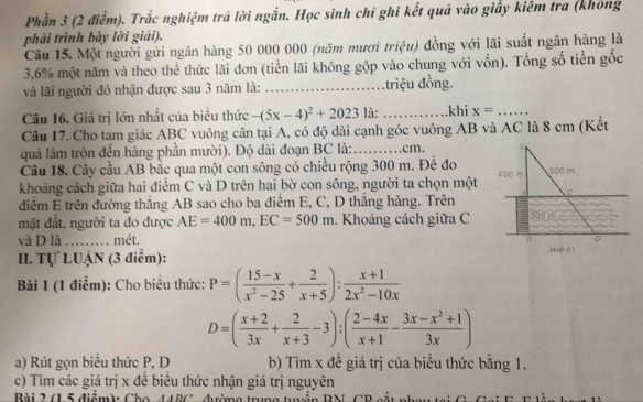 Phần 3 (2 điểm). Trắc nghiệm trã lời ngắn. Học sinh chī ghi kết quả vào giấy kiêm tra (không
phải trình bày lời giải).
Câu 15. Một người gửi ngân hàng 50 000 000 (năm mươi triệu) đồng với lãi suất ngân hàng là
3,6% một năm và theo thể thức lãi đơn (tiền lãi không gộp vào chung với vốn). Tổng số tiền gốc
và lãi người đó nhận được sau 3 năm là: _Mn triệu đồng.
Câu 16. Giá trị lớn nhất của biểu thức -(5x-4)^2+2023 là: _khi x= _
Câu 17. Cho tam giác ABC vuông cân tại A, có độ dài cạnh góc vuông AB và AC là 8 cm (Kết
quả làm tròn đến hàng phần mười). Độ dài đoạn BC là: _.cm.
Câu 18. Cây cầu AB bắc qua một con sông có chiều rộng 300 m. Để đo
khoảng cách giữa hai điểm C và D trên hai bờ con sông, người ta chọn một
điểm E trên đường thăng AB sao cho ba điểm E, C, D thăng hàng. Trên
mặt đất, người ta đo được AE=400m,EC=500m. Khoảng cách giữa C
và D là    
mét. 
II. Tự LUẠN (3 điểm):
Bài 1 (1 điểm): Cho biểu thức: P=( (15-x)/x^2-25 + 2/x+5 ): (x+1)/2x^2-10x 
D=( (x+2)/3x + 2/x+3 -3):( (2-4x)/x+1 - (3x-x^2+1)/3x )
a) Rút gọn biểu thức P, D b) Tim x đề giá trị của biểu thức bằng 1.
c) Tìm các giá trị x đề biểu thức nhận giá trị nguyên
Bi 2 á ể điêm) Cha UUPC dima Img tuiễn