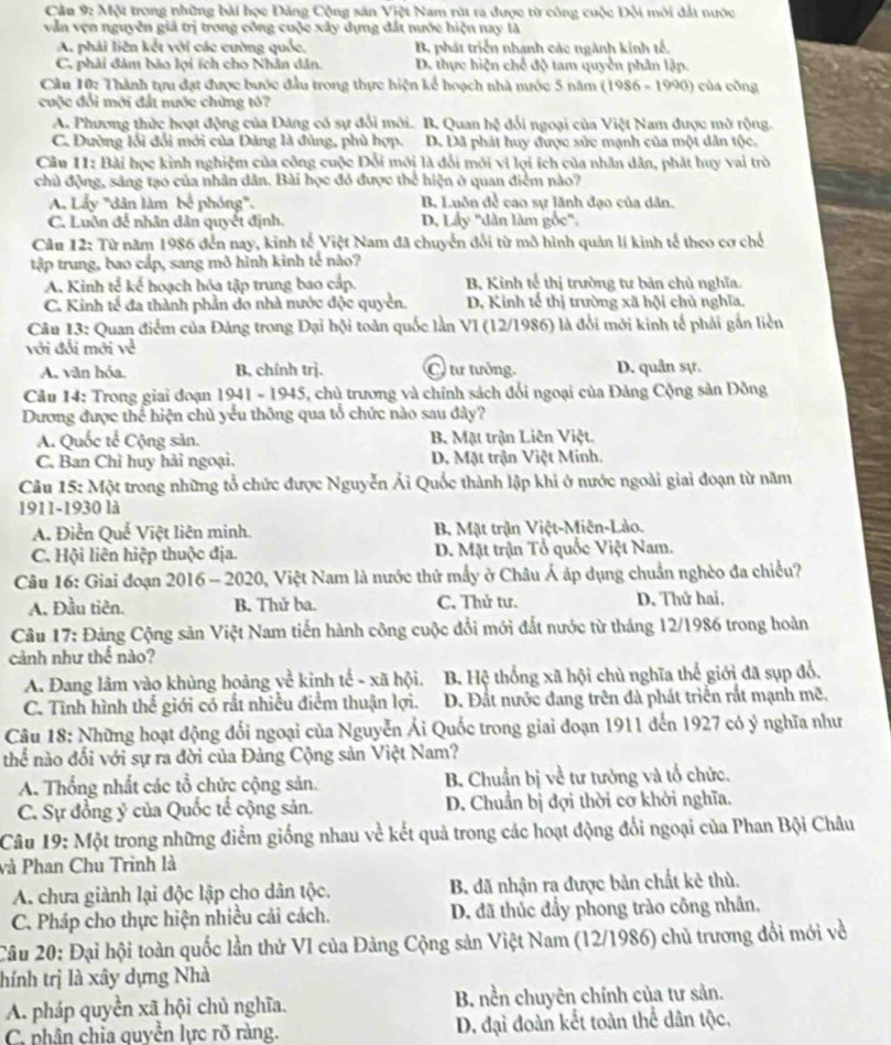 Một trong những bài học Đăng Cộng sản Việt Nam rút ra được từ công cuộc Đội môi đắt nước
vẫn vợn nguyễn giả trị trong công cuộc xây dựng đất nước hiện nay là
A. phải liên kết với các cường quốc, B. phát triển nhanh các ngành kinh tế.
C. phải đảm bào lợi ích cho Nhân dân. D. thực hiện chế độ tam quyền phân lập.
Câu 10: Thành tựu đạt được bước đầu trong thực hiện kể hoạch nhà mước 5 năm (1986 - 1990) của công
cuộc đổi mới đất nước chứng tỏ?
A. Phương thức hoạt động của Đảng có sự đổi môi. B. Quan hsqrt [ dổi ngoại của Việt Nam được mờ rộng.
C. Đường lối đổi mới của Đảng là đùng, phù hợp. D. Dã phát huy được sửc mạnh của một dân tộc.
Câu 11: Bài học kinh nghiệm của công cuộc Đổi mới là đổi môi vì lợi ích của nhân dân, phát huy vai trò
chủ động, sáng tạo của nhân dân. Bài học đỏ được thể hiện ở quan điểm nào?
A. Lấy '''dân làm bể phóng'''. B. Luôn để cao sự lãnh đạo của dân.
C. Luôn đế nhân dân quyết định. D. Lấy "dân làm gốc".
Câu 12: Từ năm 1986 đến nay, kinh tế Việt Nam đã chuyển đổi từ mô hình quản lí kinh tế theo cơ chế
tập trung, bao cấp, sang mô hình kinh tế nào?
A. Kinh tế kế hoạch hóa tập trung bao cấp. B, Kình tế thị trường tư bản chủ nghĩa.
C. Kinh tế đa thành phần do nhà nước độc quyền. D, Kinh tế thị trường xã hội chủ nghĩa.
Câu 13: Quan điểm của Đảng trong Đại hội toàn quốc lần VI (12/1986) là đổi mới kinh tế phải gắn liền
với đổi mới về
A. văn hỏa. B. chính trị. C tư tưởng. D. quân sự.
Câu 14: Trong giai đoạn 1941 - 1945, chủ trương và chính sách đổi ngoại của Đảng Cộng sản Đồng
Dương được thể hiện chủ yếu thông qua tổ chức nào sau đây?
A. Quốc tế Cộng sản. B. Mặt trận Liên Việt.
C. Ban Chỉ huy hải ngoại. D. Mặt trận Việt Minh.
Câu 15: Một trong những tổ chức được Nguyễn Ái Quốc thành lập khi ở nước ngoài giai đoạn từ năm
1911-1930 là
A. Điễn Quế Việt liên minh. B. Mặt trận Việt-Miên-Lào.
C. Hội liên hiệp thuộc địa.  D. Mặt trận Tổ quốc Việt Nam.
Câu 16: Giai đoạn 2016 - 2020, Việt Nam là nước thứ mẫy ở Châu Á áp dụng chuẩn nghèo đa chiều?
A. Đầu tiên. B. Thử ba. C. Thử tư.  D. Thứ hai,
Câu 17: Đảng Cộng sản Việt Nam tiến hành công cuộc đổi mới đất nước từ tháng 12/1986 trong hoàn
cảnh như thế nào?
A. Đang lâm vào khủng hoảng về kinh tế - xã hội.  B. Hệ thống xã hội chủ nghĩa thế giới đã sụp đổ,
C. Tĩnh hình thể giới có rất nhiều điểm thuận lợi. D. Đất nước đang trên đà phát triển rất mạnh mẽ,
Câu 18: Những hoạt động đổi ngoại của Nguyễn Ải Quốc trong giai đoạn 1911 đến 1927 có ý nghĩa như
thể nào đối với sự ra đời của Đàng Cộng sản Việt Nam?
A. Thống nhất các tổ chức cộng sản. B Chuẩn bị về tư tưởng và tổ chức.
C. Sự đồng ý của Quốc tế cộng sản. D. Chuẩn bị đợi thời cơ khởi nghĩa.
Câu 19: Một trong những điểm giống nhau về kết quả trong các hoạt động đổi ngoại của Phan Bội Châu
và Phan Chu Trinh là
A. chưa giành lại độc lập cho dân tộc. B đã nhận ra được bản chất kẻ thù.
C. Pháp cho thực hiện nhiều cải cách. D. đã thúc đầy phong trào công nhân,
Câu 20: Đại hội toàn quốc lần thứ VI của Đảng Cộng sản Việt Nam (12/1986) chủ trương đổi mới về
thính trị là xây dựng Nhà
A. pháp quyền xã hội chủ nghĩa. B. nền chuyên chính của tư sản.
C. phân chia quyền lực rõ ràng. D. đại đoàn kết toàn thể dân tộc,
