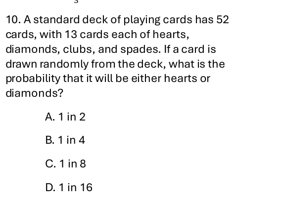 A standard deck of playing cards has 52
cards, with 13 cards each of hearts,
diamonds, clubs, and spades. If a card is
drawn randomly from the deck, what is the
probability that it will be either hearts or
diamonds?
A. 1 in 2
B. 1 in 4
C. 1 in 8
D. 1 in 16