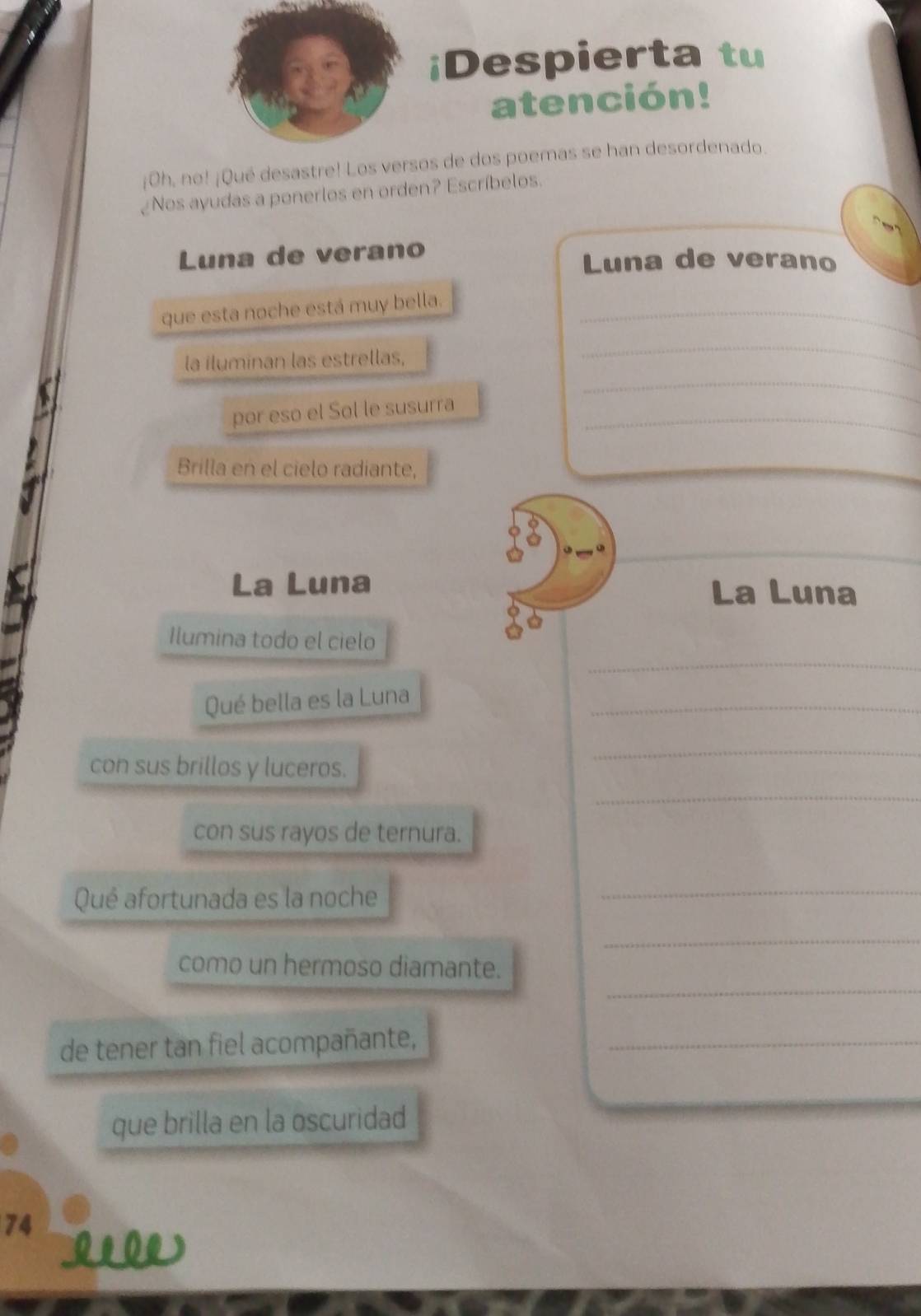 ¡Despierta tu 
atención! 
¡Oh, no! ¡Qué desastre! Los versos de dos poemas se han desordenado. 
Nos ayudas a ponerlos en orden? Escríbelos. 
Luna de verano Luna de verano 
que esta noche está muy bella._ 
_ 
_ 
la iluminan las estrellas, 
por eso el Sol le susurra_ 
Brilla en el cielo radiante, 
La Luna La Luna 
_ 
Ilumina todo el cielo 
Qué bella es la Luna 
_ 
_ 
con sus brillos y luceros. 
_ 
con sus rayos de ternura. 
Qué afortunada es la noche 
_ 
_ 
_ 
como un hermoso diamante. 
de tener tan fiel acompañante,_ 
que brilla en la oscuridad 
74