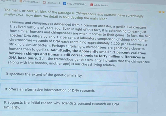 Skate Park OCPS Dashboard Quiz Sports B Copy of STUDENT C... Adobe Acrobat
The main, or central, idea of the passage is Chimpanzees and humans have surprisingly
similar DNA. How does the detail in bold develop the main idea?
Humans and chimpanzees descended from a common ancestor, a gorilla-like creature
that lived millions of years ago. Even in light of this fact, it is astonishing to learn just
how similar humans and chimpanzees are when it comes to their genes. In fact, the two
species' DNA differs by only 1.2 percent. A laboratory comparison of chimp and human
chromosomes—strands of DNA each containing approximately 1,100 genes—reveals a
strikingly similar pattern. Perhaps surprisingly, chimpanzees are genetically closer to
humans than to gorillas. Admittedly, the apparently small 1.2 percent variation
between chimps and humans still corresponds to forty million differences in
DNA base pairs. Still, the tremendous genetic similarity indicates that the chimpanzee
(along with the bonobo, another ape) is our closest living relative.
It specifies the extent of the genetic similarity.
It offers an alternative interpretation of DNA research.
It suggests the initial reason why scientists pursued research on DNA
similarity.