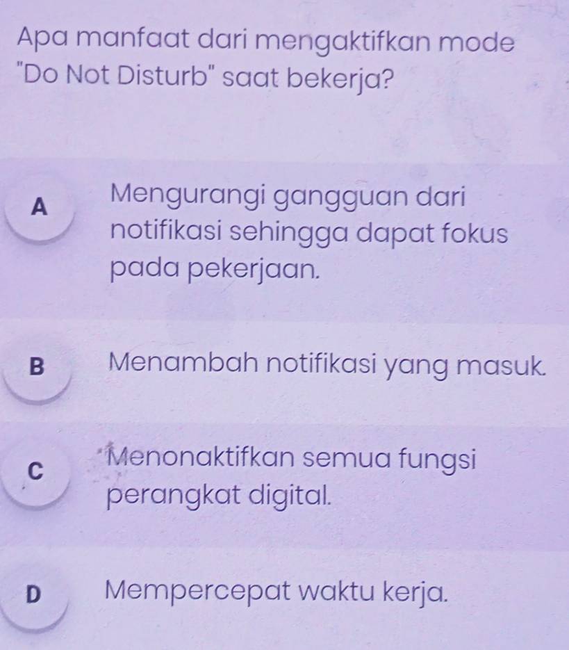 Apa manfaat dari mengaktifkan mode
"Do Not Disturb" saat bekerja?
A Mengurangi gangguan dari
notifikasi sehingga dapat fokus
pada pekerjaan.
B Menambah notifikasi yang masuk.
C Menonaktifkan semua fungsi
perangkat digital.
DMempercepat waktu kerja.