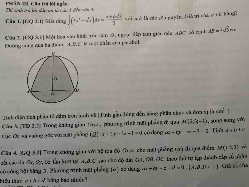 PHÀN III. Câu trả lời ngắn. 
Thí sinh trả lời đáp án từ câu 1 đến câu 4. 
Câu 1. [GQ 2.1] Biết rằng ∈tlimits _1^(2(3x^2)+sqrt(x))dx= (a+bsqrt(2))/3  với a, b là các số nguyên. Giá trị của a+b bằng? 
Câu 2. [GQ 3.1] Một hoa văn hình tròn tâm O, ngoại tiếp tam giác đều ABC có cạnh AB=4sqrt(3)cm. 
Đường cong qua ba điểm: A, B, C là một phần của parabol. 
Tính diện tích phần tô đậm trên hình vẽ (Tính gần đúng đến hàng phần chục và đơn vị là cm^2° 
Câu 3. [TD 2.2] Trong không gian Oxyz , phương trình mặt phẳng đi qua M(2;3;-1) , song song với 
trục Ox và vuông góc với mặt phẳng (Q): x+2y-3z+1=0 có dạng ax+by+cz-7=0. Tính a+b+c
Câu 4. [GQ 3.2] Trong không gian với hệ tọa độ Oxyz cho mặt phẳng (α) đi qua điểm M(1;2;3) và 
cắt các tia Ox, Oy, Oz lần lượt tại A, B, C sao cho độ dài OA, OB, OC theo thứ tự lập thành cấp số nhân 
có công bội bằng 3 . Phương trình mặt phẳng (α) có dạng ax+by+z+d=0,(A,B,D∈ □ ). Giá trị của 
biểu thức a+b+d bằng bao nhiêu?