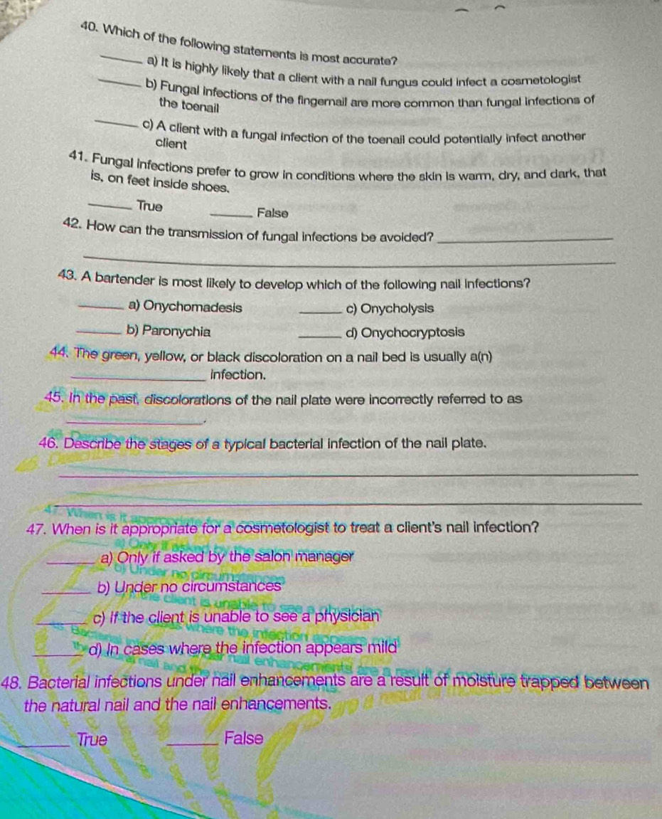 Which of the following statements is most accurate?
_a) It is highly likely that a client with a nail fungus could infect a cosmetologist
b) Fungal infections of the fingernail are more common than fungal infections of
_
the toenail
c) A client with a fungal infection of the toenail could potentially infect another
client
41. Fungal infections prefer to grow in conditions where the skin is warm, dry, and dark, that
is, on feet inside shoes.
_True _False
42. How can the transmission of fungal infections be avoided?_
_
43. A bartender is most likely to develop which of the following nail infections?
_a) Onychomadesis _c) Onycholysis
_b) Paronychia _d) Onychocryptosis
44. The green, yellow, or black discoloration on a nail bed is usually a(n)
_infection.
45. In the past, discolorations of the nail plate were incorrectly referred to as
_
.
46. Describe the stages of a typical bacterial infection of the nail plate.
_
_
47. When is it appropriate for a cosmetologist to treat a client's nail infection?
_a) Only if asked by the salon manager
_b) Under no circumstances
_c) if the client is unable to see a physician
_d) In cases where the infection appears mild
48. Bacterial infections under nail enhancements are a result of moisture trapped between
the natural nail and the nail enhancements.
_True _False