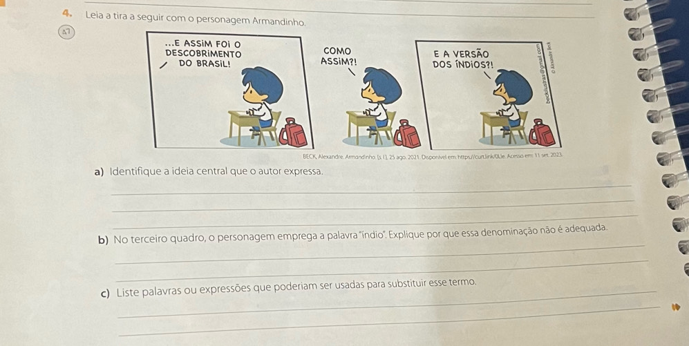 Leia a tira a seguir com o personagem Armandinho. 
a 
BECK, Alexandre. Armandinho. [s. I], 25 ago. 2021. Disponível em: https//curt.link/ULl 
a) Identifique a ideia central que o autor expressa. 
_ 
_ 
_ 
_ 
b) No terceiro quadro, o personagem emprega a palavra 'índio". Explique por que essa denominação não é adequada. 
_ 
c) Liste palavras ou expressões que poderiam ser usadas para substituir esse termo. 
_