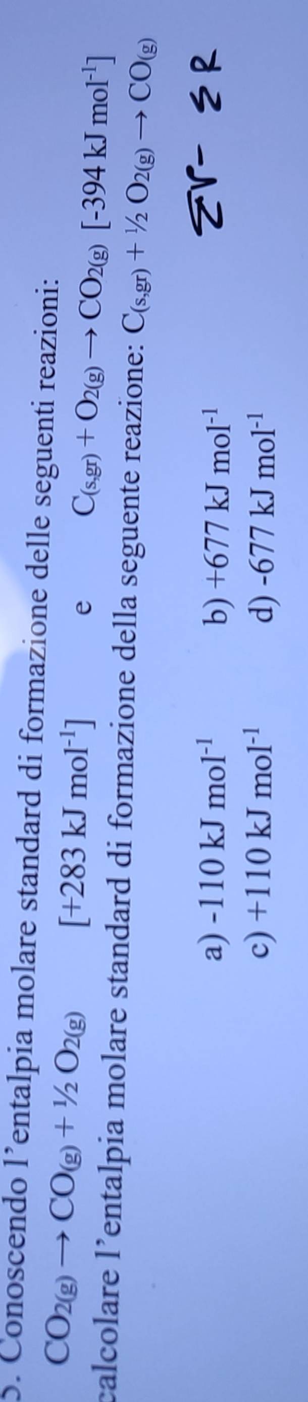 Conoscendo l’entalpia molare standard di formazione delle seguenti reazioni:
CO_2(g)to CO_(g)+1/2O_2(g)
[+283kJmol^(-1)]
e
C_(s,gr)+O_2(g)to CO_2(g)[-394kJmol^(-1)]
calcolare l’entalpia molare standard di formazione della seguente reazione: C_(s,gr)+^1/_2O_2(g)to CO_(g)
a) -110kJmol^(-1) b) +677kJmol^(-1)
sumlimits r-5R
c) +110kJmol^(-1) d) -677kJmol^(-1)