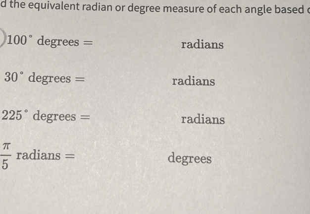 the equivalent radian or degree measure of each angle based c
100° degrees = radians
30° degrees = radians
225° degrees = radians
 π /5  radians = degrees