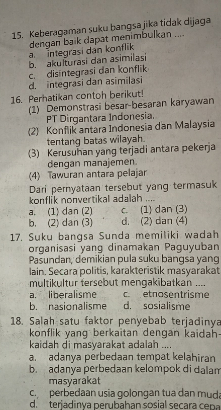 Keberagaman suku bangsa jika tidak dijaga
dengan baik dapat menimbulkan ....
a. integrasi dan konflik
b. akulturasi dan asimilasi
c. disintegrasi dan konflik
d. integrasi dan asimilasi
16. Perhatikan contoh berikut!
(1) Demonstrasi besar-besaran karyawan
PT Dirgantara Indonesia.
(2) Konflik antara Indonesia dan Malaysia
tentang batas wilayah.
(3) Kerusuhan yang terjadi antara pekerja
dengan manajemen.
(4) Tawuran antara pelajar
Dari pernyataan tersebut yang termasuk
konflik nonvertikal adalah ....
a. (1) dan (2) c. (1) dan (3)
b. (2) dan (3) d. (2) dan (4)
17. Suku bangsa Sunda memiliki wadah
organisasi yang dinamakan Paguyuban
Pasundan, demikian pula suku bangsa yang
lain. Secara politis, karakteristik masyarakat
multikultur tersebut mengakibatkan ....
a. liberalisme c. etnosentrisme
b. nasionalisme d. sosialisme
18. Salah satu faktor penyebab terjadinya
konflik yang berkaitan dengan kaidah
kaidah di masyarakat adalah ....
a. adanya perbedaan tempat kelahiran
b. adanya perbedaan kelompok di dalam
masyarakat
c.perbedaan usia golongan tua dan muda
d. terjadinya perubahan sosial secara cepa