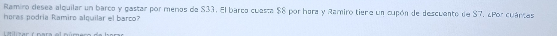 Ramiro desea alquilar un barco y gastar por menos de $33. El barco cuesta $8 por hora y Ramiro tiene un cupón de descuento de $7. ¿Por cuántas 
horas podría Ramiro alquilar el barco? 
L itilizar / para el púmero de bora