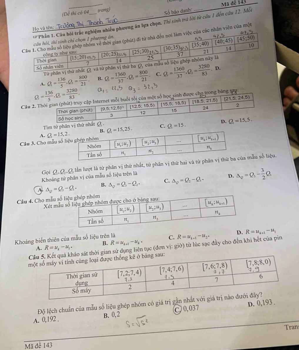 (Đề thi có 04 trang) Mã đề 143
Họ và tên: __Số báo danh:_
ều phương án lựa chọn. Thi sinh trà lời từ cầu 1 đến cầu 12. Mỗi
nhân viên của một
Tứ phân vị thứ
A. Q_1= 136/5 ,Q_3= 800/21 . B. Q_1= 1360/37 ,Q_3= 800/21  C. 
Câu 2.bảng sau:
Tìm tứ phân vị
A. Q_1=15,2. C. Q_1=15.
Câu 3. Cho mẫu 
Gọi Q_1,Q_2,Q_3 lần lượt là tứ phân vị thứ nhất, tứ phân vị thứ hai vủa mẫu số liệu.
Khoảng tứ phân vị của mẫu số liệu trên là
A △ _Q=Q_3-Q_1· B. Delta _Q=Q_3-Q_2. C. Delta _Q=Q_2-Q_1· D. Delta _Q=Q_3- 3/2 Q_1
Câu 4. Cho mẫu số
Xét mẫu
D. R=u_k+1-u_1
Khoảng biến thiên của mẫu số liệu trên là
A. R=u_k-u_1· B. R=u_k+1-u_k· C. R=u_k+1-u_2·
sát thời gian sử dụng liên tục (đơn vị: giờ) từ lúc sạc đầy cho đến khi hết của pin
Độ lệch chuẩn của mẫu số liệu ghép nhóm có giá trị gần
A. 0,192 . B. 0,2 C 0,037 D. 0,193 .
Tran
Mã đề 143