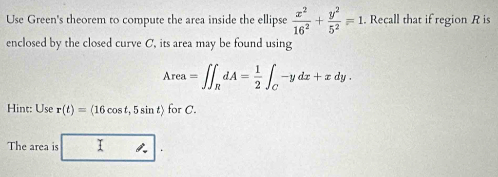 Use Green's theorem to compute the area inside the ellipse  x^2/16^2 + y^2/5^2 =1. Recall that if region R is 
enclosed by the closed curve C, its area may be found using
Area=∈t ∈t _RdA= 1/2 ∈t _C-ydx+xdy. 
Hint: Use r(t)=langle 16cos t,5sin trangle for C. 
The area is 1:1